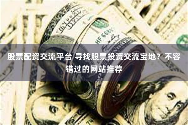 股票配资交流平台 寻找股票投资交流宝地？不容错过的网站推荐