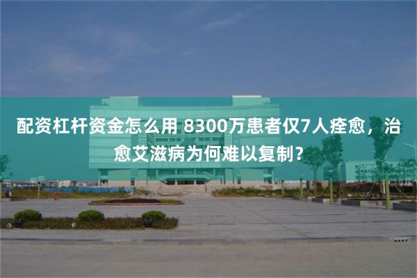 配资杠杆资金怎么用 8300万患者仅7人痊愈，治愈艾滋病为何难以复制？
