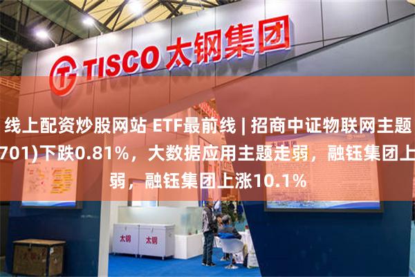 线上配资炒股网站 ETF最前线 | 招商中证物联网主题ETF(159701)下跌0.81%，大数据应用主题走弱，融钰集团上涨10.1%