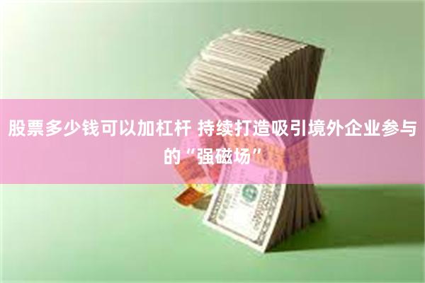 股票多少钱可以加杠杆 持续打造吸引境外企业参与的“强磁场”