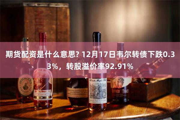 期货配资是什么意思? 12月17日韦尔转债下跌0.33%，转股溢价率92.91%