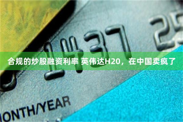 合规的炒股融资利率 英伟达H20，在中国卖疯了
