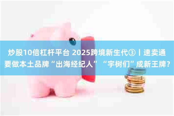 炒股10倍杠杆平台 2025跨境新生代③丨速卖通要做本土品牌“出海经纪人” “宇树们”成新王牌？