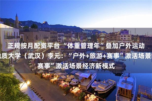正规按月配资平台 “体重管理年”叠加户外运动热！中国地质大学（武汉）李元：“户外+旅游+赛事”激活场景经济新模式