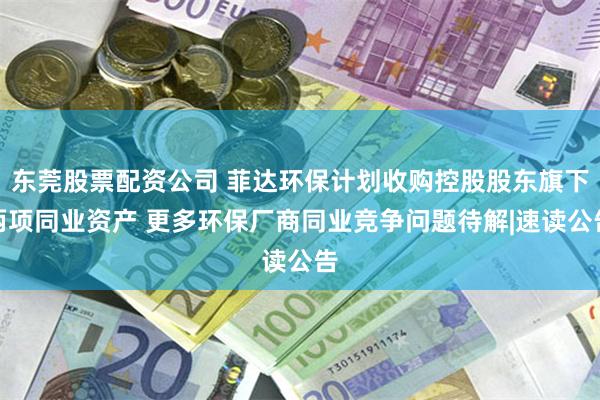 东莞股票配资公司 菲达环保计划收购控股股东旗下两项同业资产 更多环保厂商同业竞争问题待解|速读公告