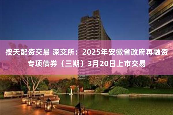 按天配资交易 深交所：2025年安徽省政府再融资专项债券（三期）3月20日上市交易