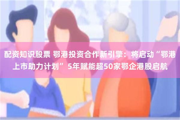 配资知识股票 鄂港投资合作新引擎：将启动“鄂港上市助力计划” 5年赋能超50家鄂企港股启航