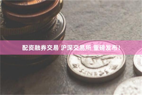 配资融券交易 沪深交易所 重磅发布！