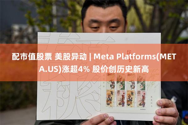 配市值股票 美股异动 | Meta Platforms(META.US)涨超4% 股价创历史新高