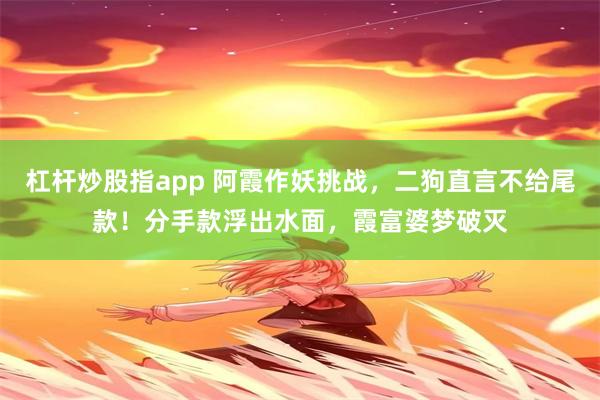 杠杆炒股指app 阿霞作妖挑战，二狗直言不给尾款！分手款浮出水面，霞富婆梦破灭