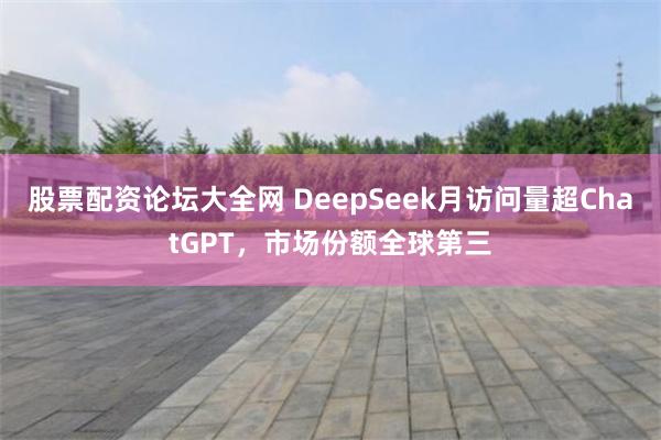 股票配资论坛大全网 DeepSeek月访问量超ChatGPT，市场份额全球第三