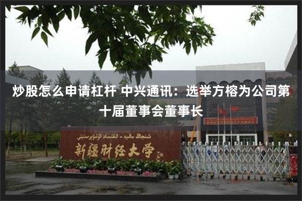 炒股怎么申请杠杆 中兴通讯：选举方榕为公司第十届董事会董事长
