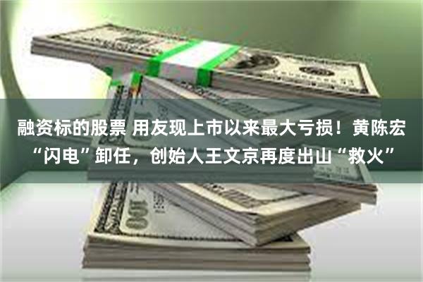 融资标的股票 用友现上市以来最大亏损！黄陈宏“闪电”卸任，创始人王文京再度出山“救火”