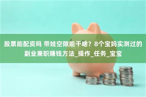 股票能配资吗 带娃空隙能干啥？8个宝妈实测过的副业兼职赚钱方法_操作_任务_宝宝