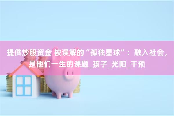 提供炒股资金 被误解的“孤独星球”：融入社会，是他们一生的课题_孩子_光阳_干预