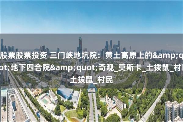 股票股票投资 三门峡地坑院：黄土高原上的&quot;地下四合院&quot;奇观_莫斯卡_土拨鼠_村民