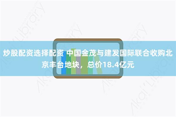 炒股配资选择配资 中国金茂与建发国际联合收购北京丰台地块，总价18.4亿元