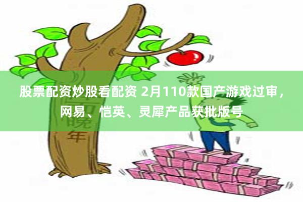 股票配资炒股看配资 2月110款国产游戏过审，网易、恺英、灵犀产品获批版号