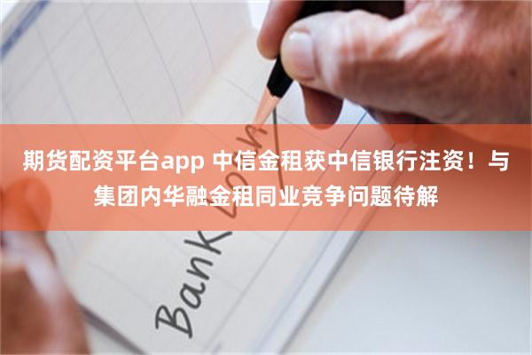 期货配资平台app 中信金租获中信银行注资！与集团内华融金租同业竞争问题待解