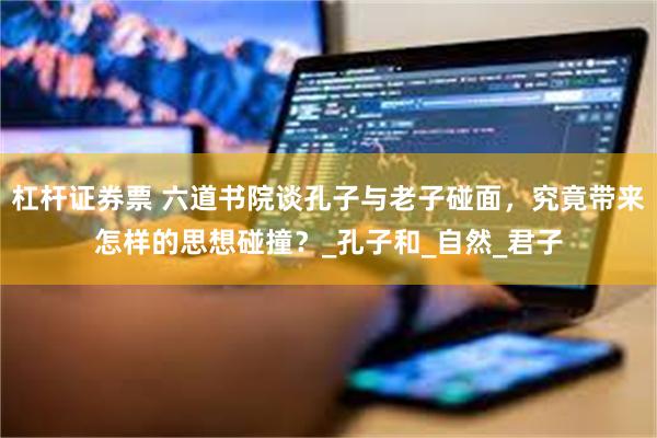 杠杆证券票 六道书院谈孔子与老子碰面，究竟带来怎样的思想碰撞？_孔子和_自然_君子
