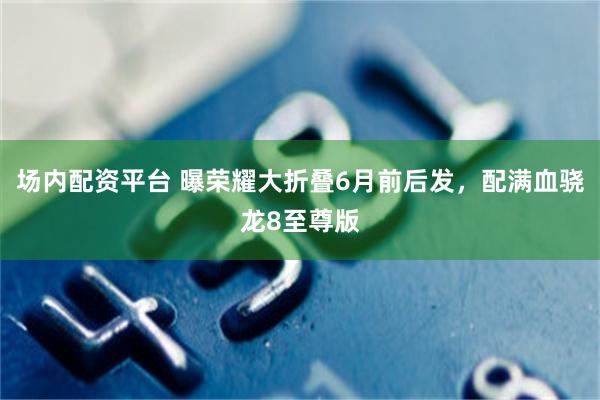 场内配资平台 曝荣耀大折叠6月前后发，配满血骁龙8至尊版