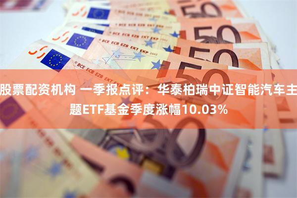 股票配资机构 一季报点评：华泰柏瑞中证智能汽车主题ETF基金季度涨幅10.03%