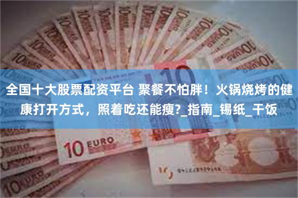 全国十大股票配资平台 聚餐不怕胖！火锅烧烤的健康打开方式，照着吃还能瘦?_指南_锡纸_干饭