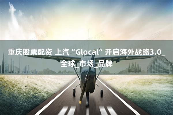 重庆股票配资 上汽“Glocal”开启海外战略3.0_全球_市场_品牌