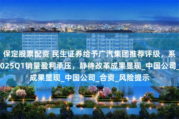 保定股票配资 民生证券给予广汽集团推荐评级，系列点评十一：2025Q1销量盈利承压，静待改革成果显现_中国公司_合资_风险提示