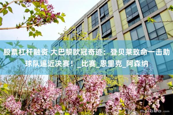 股票杠杆融资 大巴黎欧冠奇迹：登贝莱致命一击助球队逼近决赛！_比赛_恩里克_阿森纳