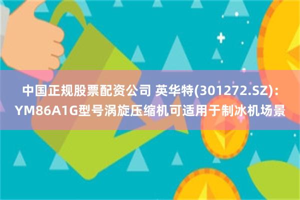中国正规股票配资公司 英华特(301272.SZ)：YM86A1G型号涡旋压缩机可适用于制冰机场景