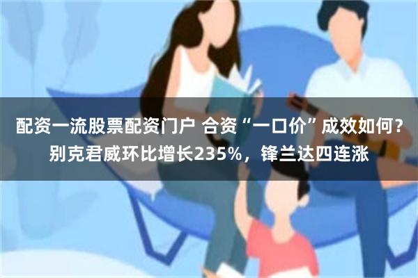 配资一流股票配资门户 合资“一口价”成效如何？别克君威环比增长235%，锋兰达四连涨