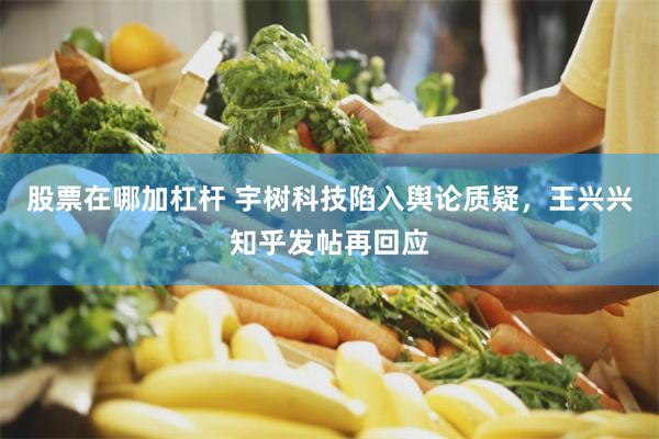 股票在哪加杠杆 宇树科技陷入舆论质疑，王兴兴知乎发帖再回应