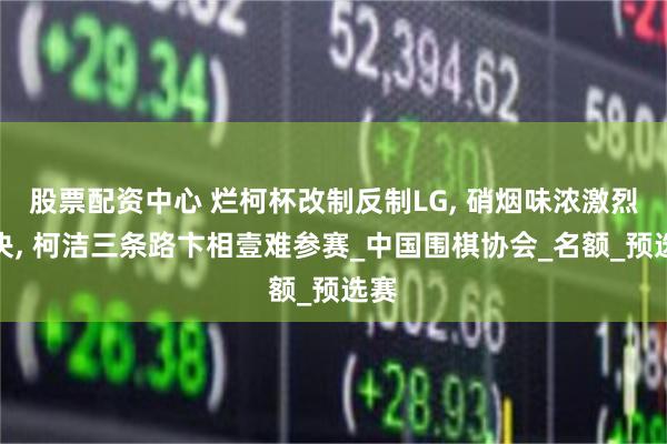 股票配资中心 烂柯杯改制反制LG, 硝烟味浓激烈对决, 柯洁三条路卞相壹难参赛_中国围棋协会_名额_预选赛