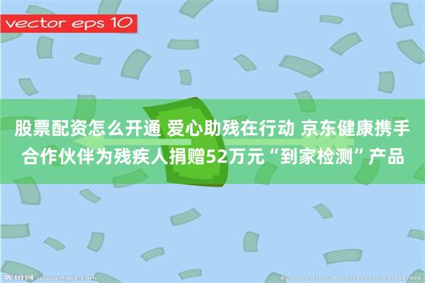 股票配资怎么开通 爱心助残在行动 京东健康携手合作伙伴为残疾人捐赠52万元“到家检测”产品