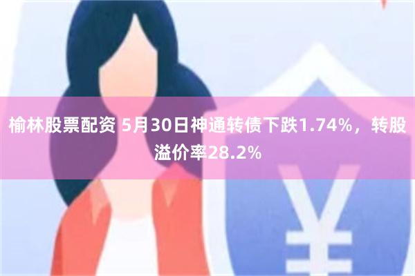 榆林股票配资 5月30日神通转债下跌1.74%，转股溢价率28.2%