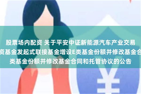 股票场内配资 关于平安中证新能源汽车产业交易型开放式指数证券投资基金发起式联接基金增设E类基金份额并修改基金合同和托管协议的公告