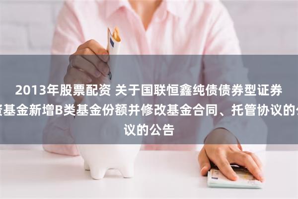 2013年股票配资 关于国联恒鑫纯债债券型证券投资基金新增B类基金份额并修改基金合同、托管协议的公告
