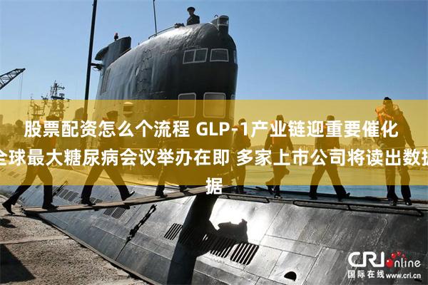 股票配资怎么个流程 GLP-1产业链迎重要催化 全球最大糖尿病会议举办在即 多家上市公司将读出数据