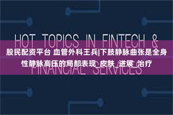 股民配资平台 血管外科王兵|下肢静脉曲张是全身性静脉高压的局部表现_皮肤_进展_治疗