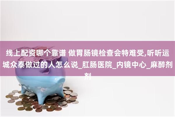 线上配资哪个靠谱 做胃肠镜检查会特难受,听听运城众泰做过的人怎么说_肛肠医院_内镜中心_麻醉剂