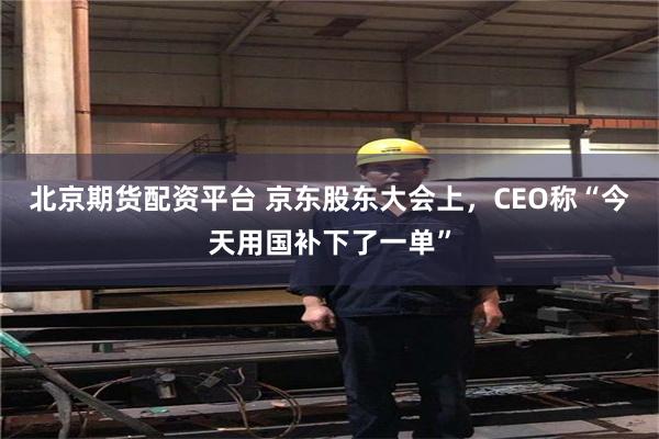 北京期货配资平台 京东股东大会上，CEO称“今天用国补下了一单”