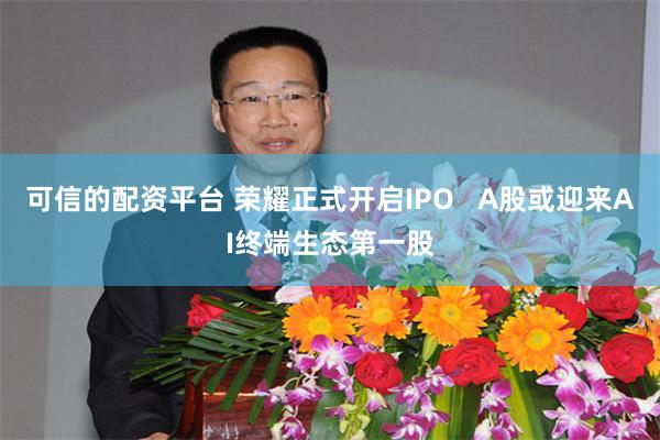 可信的配资平台 荣耀正式开启IPO   A股或迎来AI终端生态第一股