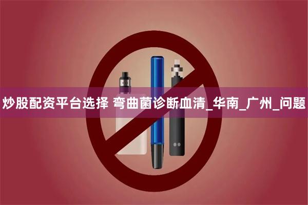 炒股配资平台选择 弯曲菌诊断血清_华南_广州_问题