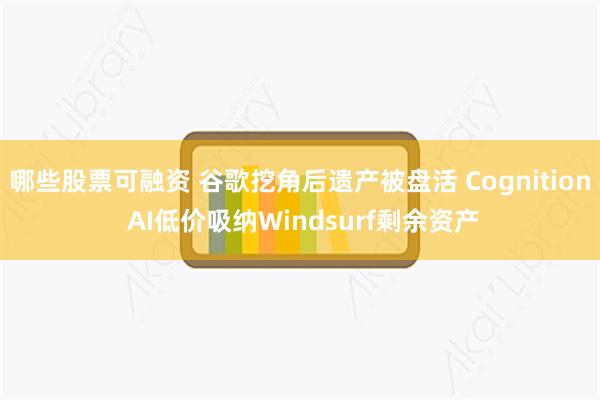 哪些股票可融资 谷歌挖角后遗产被盘活 Cognition AI低价吸纳Windsurf剩余资产
