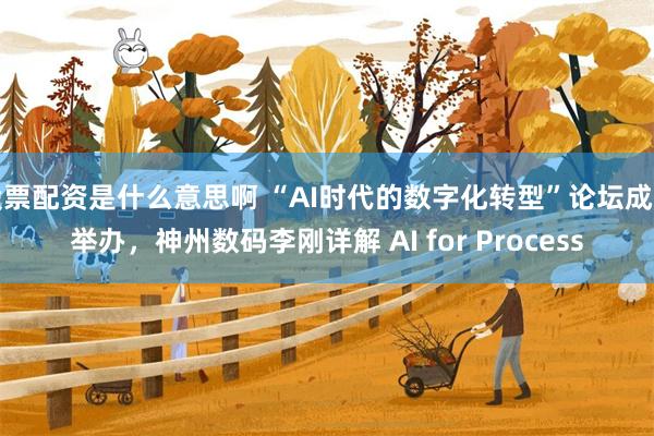 股票配资是什么意思啊 “AI时代的数字化转型”论坛成功举办，神州数码李刚详解 AI for Process