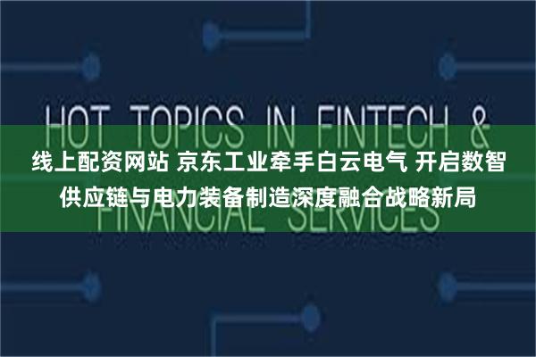 线上配资网站 京东工业牵手白云电气 开启数智供应链与电力装备制造深度融合战略新局