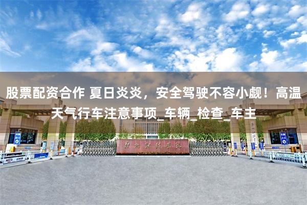 股票配资合作 夏日炎炎，安全驾驶不容小觑！高温天气行车注意事项_车辆_检查_车主