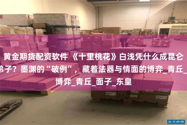 黄金期货配资软件 《十里桃花》白浅凭什么成昆仑虚唯一女弟子？墨渊的“破例”，藏着法器与情面的博弈_青丘_面子_东皇