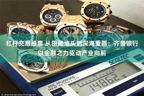 杠杆交易股票 从田间地头到深海重器：齐鲁银行以金融之力驱动产业向前